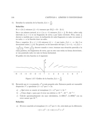 116 CAP´ITULO 1. L´IMITES Y CONTINUIDAD
11. Estudiar la variaci´on de la funci´on f(x) =
x
[x]
.
Soluci´on:
Si x ∈ [0, 1) entonces [x] = 0, tenemos que D(f) = R − [0, 1).
Sea n un n´umero natural, si x ∈ [n, n + 1) entonces f(x) = x
n . Es decir, sobre cada
intervalo [n, n + 1) es un fragmento de recta y por tanto creciente. Pero, como 1
n
decrece a medida que n crece, la inclinaci´on de cada fragmento es cada vez menor y
en cada x = n la funci´on tiene un salto.
Para x negativo. Si x ∈ [−1, 0) entonces [x] = −1 por tanto, f(x) = −x. As´ı f es
decreciente sobre [−1, 0). En general, en los intervalos del tipo [−(n+1), −n) f(x) =
x
−(n + 1)
. Como
1
n + 1
decrece cuando n crece, tenemos una situaci´on parecida a la
rama positiva, los fragmentos de recta, que en este caso est´an en forma decreciente,
se van poniendo cada vez m´as en forma horizontal.
El gr´aﬁco de esta funci´on es el siguiente:
-
6
1 2 3 4 5 6 7−1−2−3−4−5−6
1
2
y
x
Figura 1.3.7: Gr´aﬁco de la funci´on f(x) =
x
[x]
12. Recuerde que si x es peque˜no, x2 es m´as peque˜no a´un. Entonces puede ser razonable
despreciar x2 y aproximar (1 + x)2 por 1 + 2x.
a) ¿ Qu´e error se comete al reemplazar (1 + x)2 por 1 + 2x ?
b) ¿ C´omo elegir x para que el error sea inferior a: 10−2 , 10−4 , 10−5 ?
c) Calcule aproximadamente sin usar calculadora, (1, 0381)2, (1, 0056)2 con un
error menor que 10−2.
Soluci´on:
a) El error cometido al reemplazar (1+x)2 por 1+2x, est´a dado por la diferencia:
| (1 + x)2
− (1 + 2x) |=| x2
|= x2
 