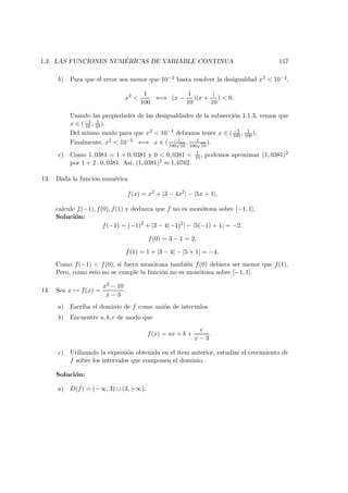 1.3. LAS FUNCIONES NUM ´ERICAS DE VARIABLE CONTINUA 117
b) Para que el error sea menor que 10−2 basta resolver la desigualdad x2 < 10−2.
x2
<
1
100
⇐⇒ (x −
1
10
)(x +
|
10
) < 0.
Usando las propiedades de las desigualdades de la subsecci´on 1.1.3, vemos que
x ∈ (−1
10 , 1
10 ).
Del mismo modo para que x2 < 10−4 debemos tener x ∈ ( −1
100 , 1
100 ).
Finalmente, x2 < 10−5 ⇐⇒ x ∈ ( −1
100
√
10
, 1
100
√
10
).
c) Como 1, 0381 = 1 + 0, 0381 y 0 < 0, 0381 < 1
10 , podemos aproximar (1, 0381)2
por 1 + 2 · 0, 0381. As´ı, (1, 0381)2 ≈ 1, 0762.
13. Dada la funci´on num´erica
f(x) = x2
+ |3 − 4x2
| − |5x + 1|,
calcule f(−1), f(0), f(1) y deduzca que f no es mon´otona sobre [−1, 1].
Soluci´on:
f(−1) = (−1)2
+ |3 − 4(−1)2
| − |5(−1) + 1| = −2.
f(0) = 3 − 1 = 2.
f(1) = 1 + |3 − 4| − |5 + 1| = −4.
Como f(−1) < f(0), si fuera mon´otona tambi´en f(0) debiera ser menor que f(1).
Pero, como esto no se cumple la funci´on no es mon´otona sobre [−1, 1].
14. Sea x → f(x) =
x2 − 10
x − 3
.
a) Escriba el dominio de f como uni´on de intervalos.
b) Encuentre a, b, c de modo que
f(x) = ax + b +
c
x − 3
.
c) Utilizando la expresi´on obtenida en el item anterior, estudiar el crecimiento de
f sobre los intervalos que componen el dominio.
Soluci´on:
a) D(f) = (−∞, 3) ∪ (3, +∞).
 
