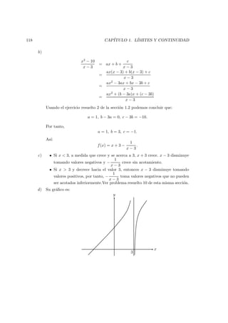 118 CAP´ITULO 1. L´IMITES Y CONTINUIDAD
b)
x2 − 10
x − 3
= ax + b +
c
x − 3
=
ax(x − 3) + b(x − 3) + c
x − 3
=
ax2 − 3ax + bx − 3b + c
x − 3
=
ax2 + (b − 3a)x + (c − 3b)
x − 3
Usando el ejercicio resuelto 2 de la secci´on 1.2 podemos concluir que:
a = 1, b − 3a = 0, c − 3b = −10.
Por tanto,
a = 1, b = 3, c = −1.
As´ı:
f(x) = x + 3 −
1
x − 3
.
c) Si x < 3, a medida que crece y se acerca a 3, x + 3 crece. x − 3 disminuye
tomando valores negativos y −
1
x − 3
crece sin acotamiento.
Si x > 3 y decrece hacia el valor 3, entonces x − 3 disminuye tomando
valores positivos, por tanto, −
1
x − 3
toma valores negativos que no pueden
ser acotados inferiormente.Ver problema resuelto 10 de esta misma secci´on.
d) Su gr´aﬁco es:
x
y
3
 