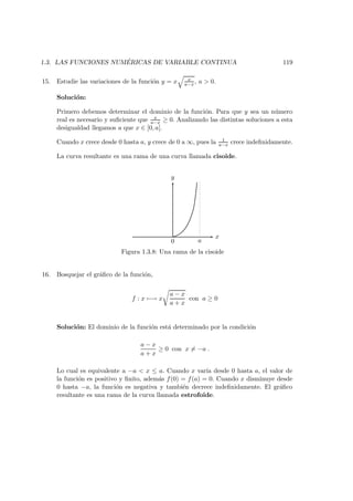 1.3. LAS FUNCIONES NUM ´ERICAS DE VARIABLE CONTINUA 119
15. Estudie las variaciones de la funci´on y = x x
a−x , a > 0.
Soluci´on:
Primero debemos determinar el dominio de la funci´on. Para que y sea un n´umero
real es necesario y suﬁciente que x
a−x ≥ 0. Analizando las distintas soluciones a esta
desigualdad llegamos a que x ∈ [0, a[.
Cuando x crece desde 0 hasta a, y crece de 0 a ∞, pues la 1
a−x crece indeﬁnidamente.
La curva resultante es una rama de una curva llamada cisoide.
x
y
a0
Figura 1.3.8: Una rama de la cisoide
16. Bosquejar el gr´aﬁco de la funci´on,
f : x −→ x
a − x
a + x
con a ≥ 0
Soluci´on: El dominio de la funci´on est´a determinado por la condici´on
a − x
a + x
≥ 0 con x = −a .
Lo cual es equivalente a −a < x ≤ a. Cuando x var´ıa desde 0 hasta a, el valor de
la funci´on es positivo y ﬁnito, adem´as f(0) = f(a) = 0. Cuando x disminuye desde
0 hasta −a, la funci´on es negativa y tambi´en decrece indeﬁnidamente. El gr´aﬁco
resultante es una rama de la curva llamada estrofoide.
 