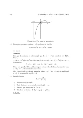 120 CAP´ITULO 1. L´IMITES Y CONTINUIDAD
x
y
a
−a
0
Figura 1.3.9: Una rama de la estrofoide
17. Encuentre constantes reales a y b de modo que la funci´on:
f : x −→ x3
+ (a − 1)x2
+ x + ab + 1
sea impar.
Soluci´on:
Para que f sea impar se debe cumplir que f(−x) = −f(x), para todo x ∈ D(f).
Como,
−f(x) = −(x3 +(a−1)x2 +x+ab+1) y f(−x) = (−x)3 +(a−1)(−x)2 +(−x)+ab+1,
tenemos que:
f(−x) = −f(x) ⇐⇒ (a − 1)x2
+ ab + 1 = 0.
Como esta igualdad debe satisfacerse para todo x ∈ R, calculemos la expresi´on para
x = 0 y x = 1, obteniendo las ecuaciones:
ab = −1 y a(1 + b) = 0, lo que nos da los valores a = 1 y b = −1, pues la posibilidad
a = 0, es incompatible con ab = −1.
18. Dada la funci´on
f(x) =
|x|
1 + |x|
.
a) Demuestre que f es par.
b) Dado el n´umero a, resuelva la ecuaci´on f(x) = a.
c) Deduzca que el recorrido de f es [0, 1).
d) Estudie el crecimiento de f y bosqueje su gr´aﬁco.
Soluci´on:
 