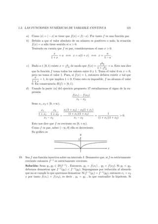 1.3. LAS FUNCIONES NUM ´ERICAS DE VARIABLE CONTINUA 121
a) Como |x| = | − x| se tiene que f(x) = f(−x). Por tanto f es una funci´on par.
b) Debido a que el valor absoluto de un n´umero es positivvo o nulo, la ecuaci´on
f(x) = a s´olo tiene sentido si a > 0.
Teniendo en cuenta que f es par, consideraremos el caso x > 0.
x
1 + x
= a ⇐⇒ x = a(1 + x) ⇐⇒ x =
a
1 − a
.
c) Dado a ∈ [0, 1) existe x = a
1−a de modo que f(x) =
a
1−a
1 + a
1−a
= a. Esto nos dice
que la funci´on f toma todos los valores entre 0 y 1. Toma el valor 0 en x = 0,
pero no toma el valor 1. Pues, si f(x) = 1, entonces debiera existir x tal que
x
1 + x
= 1, lo que implica 1 = 0. Como esto es imposible, f no alcanza el valor
0. En consecuencia R(f) = [0, 1).
d) Usando la parte (a) del ejercicio propuesto 17 estudiaremos el signo de la ex-
presi´on
f(x1) − f(x2)
x1 − x2
.
Sean x1, x2 ∈ [0, +∞),
x1
1 + x1
−
x2
1 + x2
x1 − x2
=
x1(1 + x2) − x2(1 + x1)
(1 + x1)(1 + x2)
x1 − x2
=
1
(1 + x1)(1 + x2)
> 0.
Esto nos dice que f es creciente en [0, +∞).
Como f es par, sobre (−∞, 0] ella es decreciente.
Su gr´aﬁco es
x
y
1
19. Sea f una funci´on inyectiva sobre un intervalo I. Demuestre que, si f es estrictamente
creciente entonces f−1 es estrictamente creciente.
Soluci´on: Sean y1, y2 ∈ D(f−1) . Entonces, y1 = f(x1) , y2 = f(x2). Si y1 < y2,
debemos demostrar que f−1(y1) < f−1(y2). Supongamos por reducci´on al absurdo
que no se cumple lo que queremos demostrar. Si f−1(y1) = f−1(y2), entonces x1 = x2
y por tanto f(x1) = f(x2), es decir , y1 = y2 , lo que contradice la hip´otesis. Si
 
