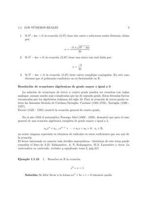 1.1. LOS N ´UMEROS REALES 5
1. Si b2 −4ac > 0, la ecuaci´on (2.47) tiene dos ra´ıces o soluciones reales distintas, dadas
por:
x =
−b ±
√
b2 − 4ac
2a
2. Si b2 − 4ac = 0, la ecuaci´on (2.47) tiene una ´unica ra´ız real dada por:
x =
−b
2a
3. Si b2 − 4ac < 0, la ecuaci´on (2.47) tiene ra´ıces complejas conjugadas. En este caso
diremos que el polinomio cuadr´atico no es factorizable en R.
Resoluci´on de ecuaciones algebraicas de grado mayor o igual a 3
La soluci´on de ecuaciones de tercer y cuarto grado pueden ser resueltas con reglas
an´alogas, aunque mucho m´as complicadas que las de segundo grado. Estas f´ormulas fueron
encontradas por los algebristas italianos del siglo 16. Para la ecuaci´on de tercer grado ex-
isten las llamadas f´ormula de Cardano-Tartaglia. Cardano (1501-1576), Tartaglia (1500 -
1557).
Ferrari (1522 - 1565) resolvi´o la ecuaci´on general de cuarto grado.
En el a˜no 1824 el matem´atico Noruego Abel (1802 - 1829), demostr´o que para el caso
general de una ecuaci´on algebraica completa de grado mayor o igual a 5,
anxn
+ an−1xn−1
+ · · · + a1x + a0 = 0 , ai ∈ R,
no existe ninguna expresi´on en t´erminos de radicales en estos coeﬁcientes que sea ra´ız de
la ecuaci´on.
El lector interesado en conocer m´as detalles matem´aticos - hist´oricos de este tema puede
consultar el libro de A.D. Aleksandrov, A. N. Kolmogorov, M.A. Laurentiev y otros: La
matem´atica su contenido, m´etodos y signiﬁcado, tomo I, p´ag.315.
Ejemplo 1.1.10 1. Resuelva en R la ecuaci´on.
x2
+ x = 1
Soluci´on: Se debe llevar a la forma ax2 + bx + c = 0 entonces queda.
 