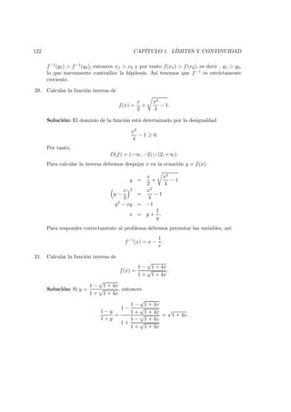 122 CAP´ITULO 1. L´IMITES Y CONTINUIDAD
f−1(y1) > f−1(y2), entonces x1 > x2 y por tanto f(x1) > f(x2), es decir , y1 > y2,
lo que nuevamente contradice la hip´otesis. As´ı tenemos que f −1 es estrictamente
creciente.
20. Calcular la funci´on inversa de
f(x) =
x
2
+
x2
4
− 1.
Soluci´on: El dominio de la funci´on est´a determinado por la desigualdad
x2
4
− 1 ≥ 0.
Por tanto,
D(f) = (−∞, −2) ∪ (2, +∞).
Para calcular la inversa debemos despejar x en la ecuaci´on y = f(x).
y =
x
2
+
x2
4
− 1
y −
x
2
2
=
x2
4
− 1
y2
− xy = −1
x = y +
1
y
.
Para responder correctamente al problema debemos permutar las variables, as´ı:
f−1
(x) = x −
1
x
.
21. Calcular la funci´on inversa de
f(x) =
1 −
√
1 + 4x
1 +
√
1 + 4x
.
Soluci´on: Si y =
1 −
√
1 + 4x
1 +
√
1 + 4x
, entonces
1 − y
1 + y
=
1 −
1 −
√
1 + 4x
1 +
√
1 + 4x
1 +
1 −
√
1 + 4x
1 +
√
1 + 4x
=
√
1 + 4x.
 