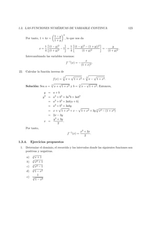 1.3. LAS FUNCIONES NUM ´ERICAS DE VARIABLE CONTINUA 123
Por tanto, 1 + 4x =
1 − y
1 + y
2
, lo que nos da
x =
1
4
(1 − y)2
(1 + y)2
− 1 =
1
4
(1 − y)2 − (1 + y))2
(1 + y)2
= −
y
(1 + y)2
.
Intercambiando las variables tenemos:
f−1
(x) = −
x
(1 + x)2
.
22. Calcular la funci´on inversa de
f(x) =
3
x + 1 + x2 +
3
x − 1 + x2.
Soluci´on: Sea a =
3
x +
√
1 + x2 y b =
3
x −
√
1 + x2. Entonces,
y = a + b
y3
= a3
+ b3
+ 3a2
b + 3ab2
= a3
+ b3
+ 3ab(a + b)
= a3
+ b3
+ 3aby
= x + 1 + x2 + x − 1 + x2 + 3y 3
x2 − (1 + x2)
= 2x − 3y
x =
y3 + 3y
2
.
Por tanto,
f−1
(x) =
x3 + 3x
2
.
1.3.4. Ejercicios propuestos
1. Determine el dominio, el recorrido y los intervalos donde las siguientes funciones son
positivas y negativas.
a) 3
√
x + 1
b) 3
√
x2 + 1
c) 3
√
x2 − 1
d) 3
√
1 − x2
e)
1
3
√
1 − x2
 
