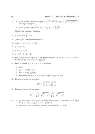 124 CAP´ITULO 1. L´IMITES Y CONTINUIDAD
2. a) ¿ Son iguales las funciones f(x) =
√
x − 5
√
x + 7 y g(x) = (x − 5)(x + 7) ?
Justiﬁque su respuesta.
b) ¿ Son iguales las funciones f(x) =
1
x
y g(x) =
x + 1
x
x2 + 1
?
Graﬁque las siguientes funciones:
3. y = |x − a| +
1
3
|x − b|.
4. f(x) = {2x}, ver ejercicio resuelto 4.
5. f(x) = |x + 1| + |x − 1| − 2|x|.
6. y = ||x| + 2|.
7. y = ||x − 1| − 1|.
8. y = |x2 − 4| + |x − 2|.
9. Sea f(x) la funci´on signo de x, ver ejercicio resuelto 1 y sea g(x) = x3 − 5x2 + 6x.
Graﬁque la funci´on compuesta f(g(x)).
10. Dada la funci´on f(x) = x3 + x2 − 2x. Graﬁque:
a) f(x).
b) g(x) = m´ax{f(x), 0}.
c) h(x) = m´ax{−f(x), 0}.
d) Compuebe que f(x) = g(x) − h(x) y |f(x)| = g(x) + h(x).
11. Encuentre la funci´on inversa de
f(x) =
3
√
1 + x − 3
√
1 − x
3
√
1 + x + 3
√
1 − x
.
12. Encuentre la funci´on inversa de
f(x) =
5 x
2
+
x2
4
− p5 +
5 x
2
−
x2
4
− p5.
13. a) ¿ C´omo elegir x para que el error absoluto cometido al aproximar
√
1 + x por
1 + x
2 sea menor o igual a: 10−3 , 4 · 10−5 ?
b) Calcule sin usar calculadora un valor aproximado de:
√
1, 0035.
 