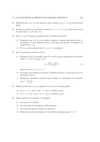 1.3. LAS FUNCIONES NUM ´ERICAS DE VARIABLE CONTINUA 125
14. Demuestre que, si f y g son funciones pares entonces αf, f + g, fg son funciones
pares.
15. Estudie la variaci´on de la funci´on num´erica : h : x −→ x2+ | 2x | sobre cada uno de
los intervalos (−∞, 0] y [0, +∞).
16. Sean f y g son funciones num´ericas sobre un mismo intervalo I.
a) Demuestre que si f y g son ambas crecientes o ambas decrecientes sobre I,
la funci´on f + g es mon´otona sobre I. En cada caso precise el sentido de la
variaci´on de f + g.
b) Si f y g son mon´otonas sobre I, ¿es f + g mon´otona ?
17. Sea f una funci´on num´erica sobre I.
a) Demuestre que f es creciente sobre I si y s´olo si, para cualquier par de n´umeros
reales x y x de I tal que x = x ,
0 ≤
f(x) − f(x )
x − x
, (∗)
Separe los casos x < x , x < x.
b) Encuentre una condici´on necesaria y suﬁciente del tipo (*) para que una f sea
decreciente sobre I.
c) Aplique los resultados anteriores para estudiar las variaciones de la funci´on:
f(x) =
| x | −1
x − 1
.
18. Dadas las funciones f, g, h, represente las tres en un mismo gr´aﬁco.
a) f(x) = x + 1 , g(x) = 3x2 − 4 , h(x) = inf{f(x), g(x)}.
b) f(x) = x3 + 2x , g(x) = 3 − x , h(x) = sup{f(x), g(x)}.
19. Dado el gr´aﬁco de la funci´on f, determine:
a) Los ceros de la funci´on.
b) Los intervalos de crecimiento y decrecimiento.
c) Los intervalos donde la funci´on es inyectiva.
d) Seleccione un intervalo donde f es invertible y graﬁque juntas f y f −1.
 