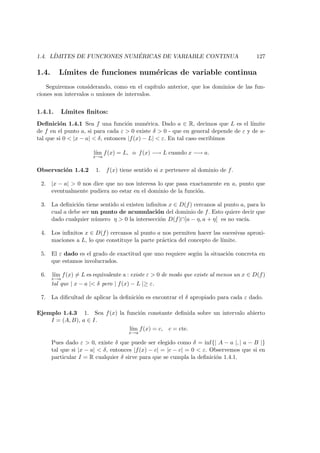 1.4. L´IMITES DE FUNCIONES NUM ´ERICAS DE VARIABLE CONTINUA 127
1.4. L´ımites de funciones num´ericas de variable continua
Seguiremos considerando, como en el cap´ıtulo anterior, que los dominios de las fun-
ciones son intervalos o uniones de intervalos.
1.4.1. L´ımites ﬁnitos:
Deﬁnici´on 1.4.1 Sea f una funci´on num´erica. Dado a ∈ R, decimos que L es el l´ımite
de f en el punto a, si para cada ε > 0 existe δ > 0 - que en general depende de ε y de a-
tal que si 0 < |x − a| < δ, entonces |f(x) − L| < ε. En tal caso escribimos
l´ım
x→a
f(x) = L, o f(x) −→ L cuando x −→ a.
Observaci´on 1.4.2 1. f(x) tiene sentido si x pertenece al dominio de f.
2. |x − a| > 0 nos dice que no nos interesa lo que pasa exactamente en a, punto que
eventualmente pudiera no estar en el dominio de la funci´on.
3. La deﬁnici´on tiene sentido si existen inﬁnitos x ∈ D(f) cercanos al punto a, para lo
cual a debe ser un punto de acumulaci´on del dominio de f. Esto quiere decir que
dado cualquier n´umero η > 0 la intersecci´on D(f)∩]a − η, a + η[ es no vac´ıa.
4. Los inﬁnitos x ∈ D(f) cercanos al punto a nos permiten hacer las sucesivas aproxi-
maciones a L, lo que constituye la parte pr´actica del concepto de l´ımite.
5. El ε dado es el grado de exactitud que uno requiere seg´un la situaci´on concreta en
que estamos involucrados.
6. l´ım
x→a
f(x) = L es equivalente a : existe ε > 0 de modo que existe al menos un x ∈ D(f)
tal que | x − a |< δ pero | f(x) − L |≥ ε.
7. La diﬁcultad de aplicar la deﬁnici´on es encontrar el δ apropiado para cada ε dado.
Ejemplo 1.4.3 1. Sea f(x) la funci´on constante deﬁnida sobre un intervalo abierto
I = (A, B), a ∈ I.
l´ım
x→a
f(x) = c, c = cte.
Pues dado ε > 0, existe δ que puede ser elegido como δ = inf{| A − a |, | a − B |}
tal que si |x − a| < δ, entonces |f(x) − c| = |c − c| = 0 < ε. Observemos que si en
particular I = R cualquier δ sirve para que se cumpla la deﬁnici´on 1.4.1.
 