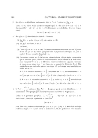 128 CAP´ITULO 1. L´IMITES Y CONTINUIDAD
2. Sea f(x) = x deﬁnida en un intervalo abierto I, a ∈ I, entonces: l´ım
x→a
= a.
Dado ε > 0, existe δ que puede ser elegido igual a ε tal que si 0 < |x − a| < δ.
Entonces |f(x)−a| = |x−a| < δ = ε. Si el intervalo no es todo R, δ debe ser elegido
como:
δ = inf {| A − a |, | a − B |, ε}.
3. Sea f(x) = [x] deﬁnida sobre todo R. Entonces:
(i) l´ım
x→a
f(x) = n si a ∈ (n, n + 1), para alg´un n ∈ Z.
(ii) l´ım
x→a
f(x) no existe, si a ∈ Z.
En efecto,
(i) Como [x] = n si x ∈ (n, n+1). Entonces cuando analizamos los valores [x] cerca
de un a ∈ (n, n + 1), vemos que para tales x, [x] es constante igual a n, por la
parte 1 de este ejemplo, l´ım
x→a
f(x) = n.
(ii) En cambio cuando a ∈ Z, la funci´on toma distintos valores seg´un x sea mayor
que a o menor que a, siendo la diferencia entre estos valores de 1. Por tanto,
para cualquier 0 < ε < 1, la diferencia entre los valores de [x] para x cercano
al punto a, es mayor que ε, por tanto no se cumple la deﬁnici´on 1.4.1. M´as
particularmente, dados los valores que toma [x], podr´ıamos tener candidatos a
l´ımite n ´o n − 1.
Si L = n, entonces tomando ε =
1
2
cualquiera sea δ > 0, entonces existe x1 =
n−
δ
2
tal que |x1−a| = |n−
δ
2
−n| =
δ
2
< δ, pero |f(x1)−n| = |n−1−n| = 1 > ε.
Si L = n − 1, entonces tomando ε =
1
2
y existe x2 = n +
δ
2
, tenemos que
|x2 − a| = |n +
δ
2
− n| =
δ
2
< δ; pero |f(x2) − (n − 1)| = |n − (n − 1)| = 1 > ε.
4. Si f(x) =
x2 − 1
x + 1
entonces l´ım
x→−1
f(x) = −2, a pesar que f no est´a deﬁnida en x = −1
utilizaremos este ejemplo para ilustrar bien c´omo encontrar el δ apropiado.
Dado ε > 0, queremos que |f(x) − L| = |
x2 − 1
x + 1
− (−2)| = |x − 1 + 2| = |x + 1| sea
menor que ε, entonces suponemos la condici´on
|x + 1| < ε
y en este caso podemos observar que |x + 1| = |x − (−1)| < ε. Esto nos dice que
podemos elegir δ = ε para tener la deﬁnici´on 1.4.1. Si graﬁcamos esta funci´on,
 
