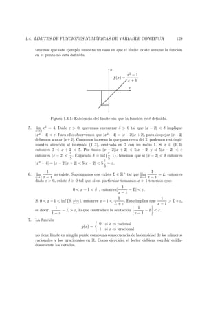 1.4. L´IMITES DE FUNCIONES NUM ´ERICAS DE VARIABLE CONTINUA 129
tenemos que este ejemplo muestra un caso en que el l´ımite existe aunque la funci´on
en el punto no est´a deﬁnida.
x
y
f(x) =
x2 − 1
x + 1
Figura 1.4.1: Existencia del l´ımite sin que la funci´on est´e deﬁnida.
5. l´ım
x→2
x2
= 4. Dado ε > 0; queremos encontrar δ > 0 tal que |x − 2| < δ implique
|x2 − 4| < ε. Para ello observemos que |x2 − 4| = |x − 2||x + 2|, para despejar |x − 2|
debemos acotar |x+2|. Como nos interesa lo que pasa cerca del 2, podemos restringir
nuestra atenci´on al intervalo (1, 3), centrado en 2 con un radio 1. Si x ∈ (1, 3)
entonces 3 < x + 2 < 5. Por tanto |x − 2||x + 2| < 5|x − 2| y si 5|x − 2| < ε
entonces |x − 2| <
ε
5
. Eligiendo δ = inf{
ε
5
, 1}, tenemos que si |x − 2| < δ entonces
|x2 − 4| = |x − 2||x + 2| < 5|x − 2| < 5
ε
5
= ε.
6. l´ım
x→1
1
x − 1
no existe. Supongamos que existe L ∈ R+ tal que l´ım
x→1
1
x − 1
= L, entonces
dado ε > 0, existe δ > 0 tal que si en particular tomamos x > 1 tenemos que:
0 < x − 1 < δ , entonces|
1
x − 1
− L| < ε.
Si 0 < x−1 < inf {δ, 1
L+ε }, entonces x−1 <
1
L + ε
. Esto implica que
1
x − 1
> L+ε,
es decir,
1
1 − x
− L > ε, lo que contradice la acotaci´on
1
x − 1
− L < ε.
7. La funci´on
g(x) =
0 si x es racional
1 si x es irracional
no tiene l´ımite en ning´un punto como una consecuencia de la densidad de los n´umeros
racionales y los irracionales en R. Como ejercicio, el lector debiera escribir cuida-
dosamente los detalles.
 