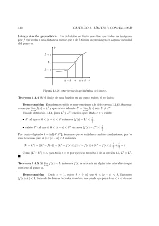 130 CAP´ITULO 1. L´IMITES Y CONTINUIDAD
Interpretaci´on geom´etrica. La deﬁnici´on de l´ımite nos dice que todas las im´agenes
por f que est´an a una distancia menor que ε de L tienen su preimagen en alguna vecindad
del punto a.
x
y
L − ε
L
L + ε
a − δ a a + δ
Figura 1.4.2: Interpretaci´on geom´etrica del l´ımite.
Teorema 1.4.4 Si el l´ımite de una funci´on en un punto existe, ´el es ´unico.
Demostraci´on: Esta demostraci´on es muy semejante a la del teorema 1.2.15. Supong-
amos que l´ım
x→a
f(x) = L y que existe adem´as L = l´ım
x→a
f(x) con L = L .
Usando deﬁnici´on 1.4.1, para L y L tenemos que: Dado ε > 0 existe:
• δ tal que si 0 < |x − a| < δ entonces |f(x) − L | <
ε
2
,
• existe δ tal que si 0 < |x − a| < δ entonces |f(x) − L | <
ε
2
.
Por tanto eligiendo δ = inf{δ , δ }, tenemos que se satisfacen ambas conclusiones, por lo
cual tenemos que: si 0 < |x − a| < δ entonces
|L − L | = |(L − f(x)) − (L − f(x))| ≤ |L − f(x)| + |L − f(x)| ≤
ε
2
+
ε
2
= ε.
Como |L −L | < ε, para todo ε > 0, por ejercicio resuelto 5 de la secci´on 1.3, L = L .
Teorema 1.4.5 Si l´ım
x→a
f(x) = L, entonces f(x) es acotada en alg´un intervalo abierto que
contiene al punto a.
Demostraci´on: Dado ε = 1, existe δ > 0 tal que 0 < |x − a| < δ. Entonces
|f(x)−L| < 1. Sacando las barras del valor absoluto, nos queda que para δ−a < x < δ+a se
 