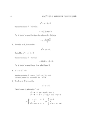 6 CAP´ITULO 1. L´IMITES Y CONTINUIDAD
x2
+ x − 1 = 0
Su discriminante b2 − 4ac vale:
1 − 4(1)(−1) = 5
Por lo tanto, la ecuaci´on tiene dos ra´ıces reales distintas
x = −
1 ±
√
5
2
2. Resuelva en R, la ecuaci´on:
x2
+ x = −1
Soluci´on: x2 + x + 1 = 0
Su discriminante b2 − 4ac vale
1 − 4(1)(1) = −3 < 0.
Por lo tanto, la ecuaci´on no tiene soluci´on en R.
3. x2 − 2x + 1 = 0
Su discriminante b2 − 4ac = (−2)2 − 4(1)(1) = 0.
Entonces, tiene una ´unica ra´ız real : x = 1.
4. Resolver en R la ecuaci´on:
x3
− 8 = 0
Factorizando el polinomio x3 − 8.
x3 − 8 = (x − 2)(x2 + 2x + 4)
x3 − 8 = 0 ⇔ (x − 2)(x2 + 2x + 4) = 0
⇔



x − 2 = 0
´o
x2 + 2x + 4 = 0
⇔



x = 2
´o
x2 + 2x + 4 = 0
 