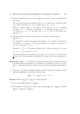 1.4. L´IMITES DE FUNCIONES NUM ´ERICAS DE VARIABLE CONTINUA 133
(i) Primero demostraremos que si existe l´ım
x→a
f(x), entonces se tiene la condici´on del
enunciado.
Sea {xn} una sucesi´on que converge hacia a y xn = a para todo n. Entonces, dado
η > 0, existe N tal que si n > N, se cumple que 0 < |xn − a| < η.
Como L = l´ım f(x), dado ε > 0, existe δ > 0 tal que, 0 < |x − a| < δ implica
que |f(x) − L| < ε. Tomando en particular η = δ, podemos concluir que si n >
N, entonces |xn − a| < δ y por tanto |f(xn) − L| < ε. Con lo cual tenemos que
l´ım
n→∞
f(xn) = L.
(ii) Supongamos que la condici´on del enunciado se cumple y demostremos que
l´ım
x→a
f(x) = L.
Por reducci´on al absurdo supongamos que l´ım
x→a
f(x) = L. Usando la negaci´on de
la deﬁnici´on 1.4.1), existe ε > 0 tal que para todo δ > 0, existen x tales que 0 <
|x − a| < δ, pero |f(x) − L| ≥ ε.
Tomando δ =
1
n
, n ∈ N, tenemos que para cada n, existe al menos un xn tal que
0 < |xn − a| <
1
n
pero |f(xn) − L| ≥ ε.
As´ı podemos formar una sucesi´on {xn} tal que xn = a y l´ım xn = a, pero tal que
l´ım f(xn) = L, lo que contradice la hip´otesis. Por tanto, l´ım f(x) debe ser igual a L.
Observaci´on 1.4.10 1. En relaci´on a la demostraci´on del teorema, podemos observar
que existen inﬁnitas sucesiones {xn} contenidas en el dominio de f con xn = a para
todo n y que convergen hacia a, pues a es un punto de acumulaci´on del dominio de
f.
2. El teorema 1.4.9 puede simpliﬁcar algunos c´alculos de l´ımite; por ejemplo, usando
algunas propiedades de las potencias, tenemos que:
l´ım
x→1
x2
= 1 y l´ım
x→a
√
x =
√
a ; a > 0.
Teorema 1.4.11 Si l´ım
x→a
f(x) y l´ım
x→a
g(x) existen, entonces:
(i) f(x) ≤ g(x) implica l´ım
x→a
f(x) ≤ l´ım
x→a
g(x).
(ii) Si la funci´on h es tal que f(x) ≤ h(x) ≤ g(x) y adem´as l´ım
x→a
f(x) = l´ım
x→a
g(x), entonces
l´ım
x→a
h(x) = l´ım
x→a
f(x) = l´ım
x→a
g(x).
 