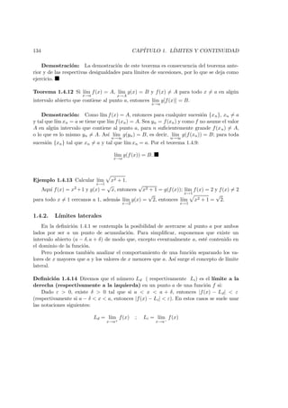 134 CAP´ITULO 1. L´IMITES Y CONTINUIDAD
Demostraci´on: La demostraci´on de este teorema es consecuencia del teorema ante-
rior y de las respectivas desigualdades para l´ımites de sucesiones, por lo que se deja como
ejercicio.
Teorema 1.4.12 Si l´ım
x→a
f(x) = A, l´ım
x→A
g(x) = B y f(x) = A para todo x = a en alg´un
intervalo abierto que contiene al punto a, entonces l´ım
x→a
g[f(x)] = B.
Demostraci´on: Como l´ım f(x) = A, entonces para cualquier sucesi´on {xn}, xn = a
y tal que l´ım xn = a se tiene que l´ım f(xn) = A. Sea yn = f(xn) y como f no asume el valor
A en alg´un intervalo que contiene al punto a, para n suﬁcientemente grande f(xn) = A,
o lo que es lo mismo yn = A. As´ı l´ım
n→∞
g(yn) = B, es decir, l´ım
n→∞
g(f(xn)) = B; para toda
sucesi´on {xn} tal que xn = a y tal que l´ım xn = a. Por el teorema 1.4.9:
l´ım
x→a
g(f(x)) = B.
Ejemplo 1.4.13 Calcular l´ım
x→1
x2 + 1.
Aqu´ı f(x) = x2 +1 y g(x) =
√
x, entonces
√
x2 + 1 = g(f(x)); l´ım
x→1
f(x) = 2 y f(x) = 2
para todo x = 1 cercanos a 1, adem´as l´ım
x→2
g(x) =
√
2, entonces l´ım
x→1
x2 + 1 =
√
2.
1.4.2. L´ımites laterales
En la deﬁnici´on 1.4.1 se contempla la posibilidad de acercarse al punto a por ambos
lados por ser a un punto de acumulaci´on. Para simpliﬁcar, suponemos que existe un
intervalo abierto (a − δ, a + δ) de modo que, excepto eventualmente a, est´e contenido en
el dominio de la funci´on.
Pero podemos tambi´en analizar el comportamiento de una funci´on separando los va-
lores de x mayores que a y los valores de x menores que a. As´ı surge el concepto de l´ımite
lateral.
Deﬁnici´on 1.4.14 Diremos que el n´umero Ld ( respectivamente Li) es el l´ımite a la
derecha (respectivamente a la izquierda) en un punto a de una funci´on f si:
Dado ε > 0, existe δ > 0 tal que si a < x < a + δ, entonces |f(x) − Ld| < ε
(respectivamente si a − δ < x < a, entonces |f(x) − Li| < ε). En estos casos se suele usar
las notaciones siguientes:
Ld = l´ım
x→a+
f(x) ; Li = l´ım
x→a−
f(x)
 