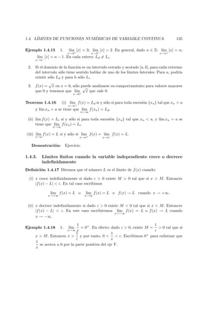 1.4. L´IMITES DE FUNCIONES NUM ´ERICAS DE VARIABLE CONTINUA 135
Ejemplo 1.4.15 1. l´ım
x→3+
[x] = 3; l´ım
x→3−
[x] = 2. En general, dado n ∈ Z: l´ım
x→n+
[x] = n;
l´ım
x→n−
[x] = n − 1. En cada entero: Ld = Li.
2. Si el dominio de la funci´on es un intervalo cerrado y acotado [a, b], para cada extremo
del intervalo s´olo tiene sentido hablar de uno de los l´ımites laterales: Para a, podr´ıa
existir s´olo Ld y para b s´olo Li.
3. f(x) =
√
x en x = 0, s´olo puede analizarse su comportamiento para valores mayores
que 0 y tenemos que l´ım
x→0+
√
x que vale 0.
Teorema 1.4.16 (i) l´ım
x→a+
f(x) = Ld si y s´olo si para toda sucesi´on {xn} tal que xn > a
y l´ım xn = a se tiene que l´ım
n→∞
f(xn) = Ld.
(ii) l´ım f(x) = Li si y s´olo si para toda sucesi´on {xn} tal que xn < a, y l´ım xn = a se
tiene que l´ım
n→∞
f(xn) = Li.
(iii) l´ım
x→a
f(x) = L si y s´olo si l´ım
x→a+
f(x) = l´ım
x→a−
f(x) = L.
Demostraci´on: Ejercicio
1.4.3. L´ımites ﬁnitos cuando la variable independiente crece o decrece
indeﬁnidamente
Deﬁnici´on 1.4.17 Diremos que el n´umero L es el l´ımite de f(x) cuando:
(i) x crece indeﬁnidamente si dado ε > 0 existe M > 0 tal que si x > M. Entonces
|f(x) − L| < ε. En tal caso escribimos
l´ım
x→+∞
f(x) = L o l´ım
x→∞
f(x) = L o f(x) → L cuando x → +∞.
(ii) x decrece indeﬁnidamente si dado ε > 0 existe M < 0 tal que si x < M. Entonces
|f(x) − L| < ε. En este caso escribiremos l´ım
x→−∞
f(x) = L o f(x) → L cuando
x → −∞.
Ejemplo 1.4.18 1. l´ım
x→∞
1
x
= 0+
. En efecto: dado ε > 0, existe M =
1
ε
> 0 tal que si
x > M. Entonces x >
1
ε
y por tanto, 0 <
1
x
< ε. Escribimos 0+ para enfatizar que
1
x
se acerca a 0 por la parte positiva del eje Y .
 