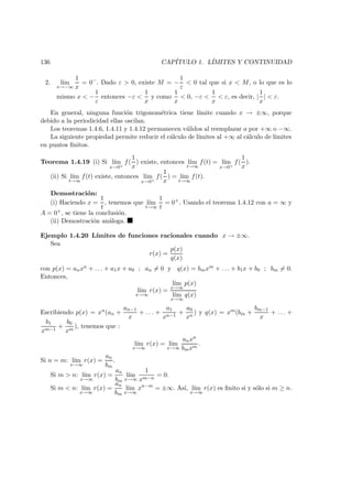 136 CAP´ITULO 1. L´IMITES Y CONTINUIDAD
2. l´ım
x→−∞
1
x
= 0−
. Dado ε > 0, existe M = −
1
ε
< 0 tal que si x < M, o lo que es lo
mismo x < −
1
ε
entonces −ε <
1
x
y como
1
x
< 0, −ε <
1
x
< ε, es decir, |
1
x
| < ε.
En general, ninguna funci´on trigonom´etrica tiene l´ımite cuando x → ±∞, porque
debido a la periodicidad ellas oscilan.
Los teoremas 1.4.6, 1.4.11 y 1.4.12 permanecen v´alidos al reemplazar a por +∞ o −∞.
La siguiente propiedad permite reducir el c´alculo de l´ımites al +∞ al c´alculo de l´ımites
en puntos ﬁnitos.
Teorema 1.4.19 (i) Si l´ım
x→0+
f(
1
x
) existe, entonces l´ım
t→∞
f(t) = l´ım
x→0+
f(
1
x
).
(ii) Si l´ım
t→∞
f(t) existe, entonces l´ım
x→0+
f(
1
x
) = l´ım
t→∞
f(t).
Demostraci´on:
(i) Haciendo x =
1
t
, tenemos que l´ım
t→∞
1
t
= 0+
. Usando el teorema 1.4.12 con a = ∞ y
A = 0+, se tiene la conclusi´on.
(ii) Demostraci´on an´aloga.
Ejemplo 1.4.20 L´ımites de funciones racionales cuando x → ±∞.
Sea
r(x) =
p(x)
q(x)
con p(x) = anxn + . . . + a1x + a0 ; an = 0 y q(x) = bmxm + . . . + b1x + b0 ; bm = 0.
Entonces,
l´ım
x→∞
r(x) =
l´ım
x→∞
p(x)
l´ım
x→∞
q(x)
Escribiendo p(x) = xn(an +
an−1
x
+ . . . +
a1
xn−1
+
a0
xn
) y q(x) = xm(bm +
bm−1
x
+ . . . +
b1
xm−1
+
b0
xm
), tenemos que :
l´ım
x→∞
r(x) = l´ım
x→∞
anxn
bmxm
.
Si n = m: l´ım
x→∞
r(x) =
an
bm
.
Si m > n: l´ım
x→∞
r(x) =
an
bm
l´ım
x→∞
1
xm−n
= 0.
Si m < n: l´ım
x→∞
r(x) =
an
bm
l´ım
x→∞
xn−m
= ±∞. As´ı, l´ım
x→∞
r(x) es ﬁnito si y s´olo si m ≥ n.
 