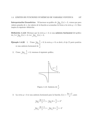 1.4. L´IMITES DE FUNCIONES NUM ´ERICAS DE VARIABLE CONTINUA 137
Interpretaci´on Geom´etrica: Si hacemos un gr´aﬁco de l´ım
x→∞
f(x) = L, vemos que para
valores grandes de x, los valores de la funci´on se acumulan en torno a la recta y = L. Esto
inspira la siguiente deﬁnici´on:
Deﬁnici´on 1.4.21 Decimos que la recta y = L es una as´ıntota horizontal del gr´aﬁco
de f si l´ım
x→∞
f(x) = L ´o si l´ım
x→−∞
f(x) = L.
Ejemplo 1.4.22 1. Como l´ım
x→∞
1
x
= 0, la recta y = 0, es decir, el eje X parte positiva
es una as´ıntota horizontal de
1
x
.
2. Como l´ım
x→−∞
1
x
= 0, tenemos el siguiente gr´aﬁco.
y
x
y =
1
x
Figura 1.4.3: As´ıntota de
1
x
.
3. La recta y = 3 es una as´ıntota horizontal para la funci´on f(x) =
3x + 1
x
, pues
l´ım
x→∞
(
3x + 1
x
) = l´ım
x→∞
(3 +
1
x
) = 3+
l´ım
x→−∞
(
3x + 1
x
) = l´ım
x→−∞
(3 +
1
x
) = 3−
 