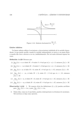 138 CAP´ITULO 1. L´IMITES Y CONTINUIDAD
y
x
y = 3
f(x) =
3x + 1
x
Figura 1.4.4: As´ıntota horizontal de
3x + 1
x
.
L´ımites inﬁnitos
Un l´ımite inﬁnito reﬂeja el crecimiento o decrecimiento indeﬁnido de la variable depen-
diente, lo que puede suceder cuando la variable independiente se acerca a un punto ﬁnito
o cuando ella crece o decrece a su vez, indeﬁnidamente. Por tal raz´on debemos separar los
casos.
Deﬁnici´on 1.4.23 Diremos que:
(i) l´ım
x→a
f(x) = ∞ si dado M > 0 existe δ > 0 tal que si |x − a| < δ, entonces f(x) > M.
(ii) l´ım
x→a
f(x) = −∞ si dado M < 0 existe δ > 0 tal que si |x−a| < δ, entonces f(x) < M.
(iii) l´ım
x→∞
f(x) = ∞ si dado M > 0, existe K > 0 tal que si x > K, entonces f(x) > M.
(iv) l´ım
x→−∞
f(x) = −∞, si dado M < 0, existe K < 0 tal que si x < K, entonces
f(x) < M.
(v) l´ım
x→−∞
f(x) = ∞, si dado M > 0, existe K < 0 tal que si x < K, entonces f(x) > M.
(vi) l´ım
x→∞
f(x) = −∞, si dado M < 0, existe K > 0 tal que si x > K, entonces f(x) < M.
Observaci´on 1.4.24 1. De manera obvia las deﬁniciones (i) y (ii) pueden escribirse
para l´ım
x→a+
f(x) = ±∞ y para l´ım
x→a−
f(x) = ±∞.
2. Todos ellas, como en el caso ﬁnito, pueden reinterpretarse en t´erminos de sucesiones.
Tal escritura se deja como ejercicio.
 
