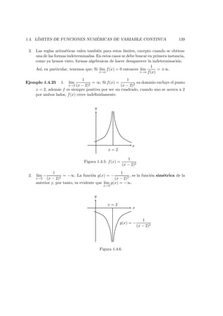 1.4. L´IMITES DE FUNCIONES NUM ´ERICAS DE VARIABLE CONTINUA 139
3. Las reglas aritm´eticas valen tambi´en para estos l´ımites, excepto cuando se obtiene
una de las formas indeterminadas. En estos casos se debe buscar en primera instancia,
como ya hemos visto, formas algebraicas de hacer desaparecer la indeterminaci´on.
As´ı, en particular, tenemos que: Si l´ım
x→a
f(x) = 0 entonces l´ım
x→a
1
f(x)
= ±∞.
Ejemplo 1.4.25 1. l´ım
x→2
1
(x − 2)2
= ∞. Si f(x) =
1
(x − 2)2
su dominio excluye el punto
x = 2, adem´as f es siempre positiva por ser un cuadrado, cuando uno se acerca a 2
por ambos lados, f(x) crece indeﬁnidamente.
x = 2
y
x
Figura 1.4.5: f(x) =
1
(x − 2)2
2. l´ım
x→2
−
1
(x − 2)2
= −∞. La funci´on g(x) = −
1
(x − 2)2
, es la funci´on sim´etrica de la
anterior y, por tanto, es evidente que l´ım
x→2
g(x) = −∞.
x = 2
y
x
g(x) = −
1
(x − 2)2
Figura 1.4.6
 