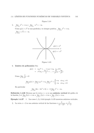 1.4. L´IMITES DE FUNCIONES NUM ´ERICAS DE VARIABLE CONTINUA 141
Figura 1.4.8
5. l´ım
x→−∞
x2
= +∞ y l´ım
x→+∞
−x2
= −∞.
Como g(x) = x2 es una par´abola y es siempre positiva, l´ım
x→±∞
x2
= +∞.
l´ım
x→±∞
(−x2
) = −∞.
y
x
g(x) = x2
g(x) = −x2
Figura 1.4.9
6. L´ımites de polinomios: Sea
p(x) = anxn + . . . + a1x + a0 an = 0
= xn(an +
an−1
x
+ . . . +
a1
xn−1
+
a0
xn
)
Como l´ım
x→∞
1
xk
= 0
l´ım
x→∞
p(x) = l´ım
x→∞
anxn
= an l´ım
x→∞
xn
=
+∞ si an > 0
−∞ si an < 0
En particular
l´ım
x→+∞
(3x − 5x4
+ 8) = −5 l´ım
x→∞
x4
= −∞.
Deﬁnici´on 1.4.26 Diremos que la recta x = a es una as´ıntota vertical del gr´aﬁco de
la funci´on f si: l´ım
x→a
f(x) = ±∞ o l´ım
x→a+
f(x) = ±∞ o l´ım
x→a−
f(x) = ±∞.
Ejemplo 1.4.27 1. Los casos 1, 2 y 3 del ejemplo 1.4.25 muestran as´ıntotas verticales.
2. La recta x = 2 es una as´ıntota vertical de las funciones ±
1
(x − 2)2
, ±
1
x − 2
.
 