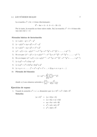 1.1. LOS N ´UMEROS REALES 7
La ecuaci´on x2 + 2x + 4 tiene discriminante:
b2
− 4ac = 4 − 4 · 4 = 4 − 16 < 0.
Por lo tanto, la ecuaci´on no tiene ra´ıces reales. As´ı, la ecuaci´on x3 − 8 = 0 tiene s´olo
una ra´ız real x = 2.
F´ormulas b´asicas de factorizaci´on
1. (x + y)(x − y) = x2 − y2
2. (x − y)(x2 + xy + y2) = x3 − y3
3. (x + y)(x2 − xy + y2) = x3 + y3
4. (xn − yn) = (x − y)(xn−1 + xn−2y + xn−3y2 + xn−4y3 + . . . . . . + yn−1)
5. Si n es par: (xn − yn) = (x + y)(xn−1 − xn−2y + xn−3y2 − xn−4y3 + . . . . . . − yn−1)
6. Si n es impar: (xn + yn) = (x + y)(xn−1 − xn−2y + xn−3y2 − xn−4y3 + . . . . . . + yn−1)
7. (x ± y)2 = x2 ± 2xy + y2
8. (x ± y)3 = x3 ± 3x2y + 3xy2 ± y3
9. (x + y + z + . . . . . .)2 = x2 + y2 + z2 + . . . + 2(xy + xz + yz + . . .)
10. F´ormula del binomio:
(x + y)n
=
n
k=0
n
k
xn−k
yk
.
donde n, k son n´umeros naturales y
n
k
=
n!
k!(n − k)!
.
Ejercicios de repaso
1. Usando la notaci´on x2 = x · x, demuestre que: (a + b)2 = a2 + 2ab + b2.
Soluci´on:
(a + b)2
= (a + b)(a + b)
= (a + b)a + (a + b)b
= aa + ba + ab + bb
= a2
+ ab + ab + b2
= a2
+ 2ab + b2
.
 