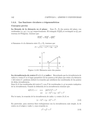 142 CAP´ITULO 1. L´IMITES Y CONTINUIDAD
1.4.4. Las funciones circulares o trigonom´etricas
Conceptos previos
La f´ormula de la distancia en el plano: Sean P1, P2 dos puntos del plano, con
cordenadas (x1, y1), (x2, y2) respectivamente. El tri´angulo P1QP2 es rect´angulo en Q, por
teorema de Pit´agoras, tenemos que:
P1P2
2
= P1Q
2
+ QP2
2
si llamamos d a la distancia entre P1 y P2, tenemos que
d = (x2 − x1)2 + (y2 − y1)2
-
6
y
x
P2
Q
P1
y2
y1
x1 x2
Figura 1.4.10: Distancia entre dos puntos
La circunferencia de centro C=(h, k) y radio r Recordando que la circunferencia de
radio r y centro C es el lugar geom´etrico de los puntos p del plano que est´an a la distancia
r del centro C, podemos deducir la ecuaci´on que satisfacen las coordenadas de los puntos
de dicha circunferencia.
Sean (h, k) las coordenadas del centro C y sea P de coordenadas (x, y) un punto cualquiera
de la circunferencia. Usando la deﬁnici´on de la circunferencia tenemos que:
d(P, C) = r ⇐⇒ [d(P, C)]2
= r2
ssi (x − h)2
+ (y − k)2
= r2
Por lo tanto, la ecuaci´on de la circunferencia de radio r y centro (h, k) es:
(x − h)2
+ (y − k)2
= r2
. (1.8)
En particular, para nuestros ﬁnes trabajaremos con la circunferencia m´as simple, la de
centro en el origen y radio 1, cuya ecuaci´on es:
x2
+ y2
= r2
(1.9)
 