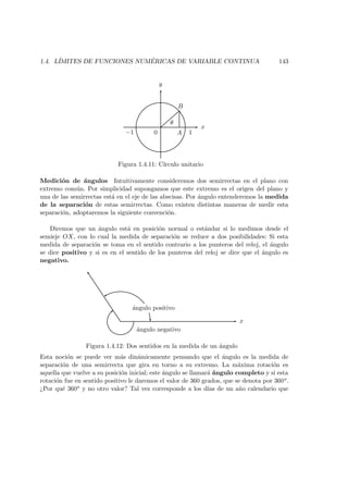 1.4. L´IMITES DE FUNCIONES NUM ´ERICAS DE VARIABLE CONTINUA 143
x
y
θ
0 A
B
1−1
Figura 1.4.11: C´ırculo unitario
Medici´on de ´angulos Intuitivamente consideremos dos semirrectas en el plano con
extremo com´un. Por simplicidad supongamos que este extremo es el origen del plano y
una de las semirrectas est´a en el eje de las abscisas. Por ´angulo entenderemos la medida
de la separaci´on de estas semirrectas. Como existen distintas maneras de medir esta
separaci´on, adoptaremos la siguiente convenci´on.
Diremos que un ´angulo est´a en posici´on normal o est´andar si lo medimos desde el
semieje OX, con lo cual la medida de separaci´on se reduce a dos posibilidades: Si esta
medida de separaci´on se toma en el sentido contrario a los punteros del reloj, el ´angulo
se dice positivo y si es en el sentido de los punteros del reloj se dice que el ´angulo es
negativo.
x
´angulo positivo
´angulo negativo
Figura 1.4.12: Dos sentidos en la medida de un ´angulo
Esta noci´on se puede ver m´as din´amicamente pensando que el ´angulo es la medida de
separaci´on de una semirrecta que gira en torno a su extremo. La m´axima rotaci´on es
aquella que vuelve a su posici´on inicial; este ´angulo se llamar´a ´angulo completo y si esta
rotaci´on fue en sentido positivo le daremos el valor de 360 grados, que se denota por 360o.
¿Por qu´e 360o y no otro valor? Tal vez corresponde a los d´ıas de un a˜no calendario que
 