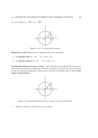 1.4. L´IMITES DE FUNCIONES NUM ´ERICAS DE VARIABLE CONTINUA 145
(xP , yP ), donde xP = OA e yP = AP .
x
y
θ
0 A
P
1−1
Figura 1.4.13 : Circunferencia unitaria
Deﬁnici´on 1.4.29 Deﬁniremos las siguientes funciones num´ericas:
1. La funci´on seno: R → R; θ → sen θ = yP
2. La funci´on coseno: R → R; θ → cos θ = xP
Propiedades b´asicas de seno y coseno Antes de deducir las propiedades m´as elemen-
tales de estas funciones, es importante observar y retener en la mente que estas funciones
no son de naturaleza algebraica. forman parte del tipo de funciones que se llaman fun-
ciones trascendentes.
x
y
0 A
B
θ
1−1
Figura 1.4.14: Representaci´on del seno y coseno en el c´ırculo unitario
1. Algunos valores de referencia de seno y coseno
 