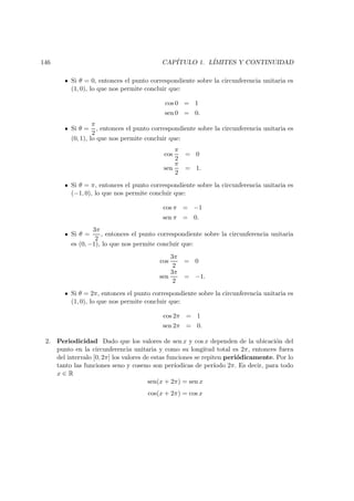 146 CAP´ITULO 1. L´IMITES Y CONTINUIDAD
Si θ = 0, entonces el punto correspondiente sobre la circunferencia unitaria es
(1, 0), lo que nos permite concluir que:
cos 0 = 1
sen 0 = 0.
Si θ =
π
2
, entonces el punto correspondiente sobre la circunferencia unitaria es
(0, 1), lo que nos permite concluir que:
cos
π
2
= 0
sen
π
2
= 1.
Si θ = π, entonces el punto correspondiente sobre la circunferencia unitaria es
(−1, 0), lo que nos permite concluir que:
cos π = −1
sen π = 0.
Si θ =
3π
2
, entonces el punto correspondiente sobre la circunferencia unitaria
es (0, −1), lo que nos permite concluir que:
cos
3π
2
= 0
sen
3π
2
= −1.
Si θ = 2π, entonces el punto correspondiente sobre la circunferencia unitaria es
(1, 0), lo que nos permite concluir que:
cos 2π = 1
sen 2π = 0.
2. Periodicidad Dado que los valores de sen x y cos x dependen de la ubicaci´on del
punto en la circunferencia unitaria y como su longitud total es 2π, entonces fuera
del intervalo [0, 2π] los valores de estas funciones se repiten peri´odicamente. Por lo
tanto las funciones seno y coseno son per´ıodicas de per´ıodo 2π. Es decir, para todo
x ∈ R
sen(x + 2π) = sen x
cos(x + 2π) = cos x
 