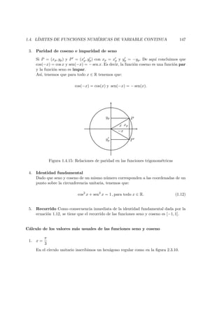 1.4. L´IMITES DE FUNCIONES NUM ´ERICAS DE VARIABLE CONTINUA 147
3. Paridad de coseno e imparidad de seno
Si P = (xp, yp) y P = (xp, yp) con xp = xp y yp = −yp. De aqu´ı concluimos que
cos(−x) = cos x y sen(−x) = − sen x. Es decir, la funci´on coseno es una funci´on par
y la funci´on seno es impar.
As´ı, tenemos que para todo x ∈ R tenemos que:
cos(−x) = cos(x) y sen(−x) = − sen(x).
yp
yp
x
−x
xp
P
P
Figura 1.4.15: Relaciones de paridad en las funciones trigonom´etricas
4. Identidad fundamental
Dado que seno y coseno de un mismo n´umero corresponden a las coordenadas de un
punto sobre la circunferencia unitaria, tenemos que:
cos2
x + sen2
x = 1 , para todo x ∈ R. (1.12)
5. Recorrido Como consecuencia inmediata de la identidad fundamental dada por la
ecuaci´on 1.12, se tiene que el recorrido de las funciones seno y coseno es [−1, 1].
C´alculo de los valores m´as usuales de las funciones seno y coseno
1. x =
π
3
En el c´ırculo unitario inscribimos un hex´agono regular como en la ﬁgura 2.3.10.
 