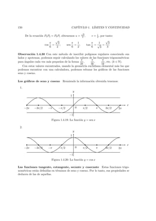 150 CAP´ITULO 1. L´IMITES Y CONTINUIDAD
De la ecuaci´on P3P2 = P0P1 obtenemos u =
√
3
2 , v = 1
2 , por tanto:
cos
π
6
=
√
3
2
; sen
π
6
=
1
2
; tan
π
6
=
1
√
3
=
√
3
3
Observaci´on 1.4.30 Con este m´etodo de inscribir pol´ıgonos regulares conociendo sus
lados y apotemas, podemos seguir calculando los valores de las funciones trigonom´etricas
para ´angulos cada vez m´as peque˜nos de la forma
π
2k
,
π
3k
,
π
5k
, etc. (k ∈ N).
Con estos valores encontrados, usando la geometr´ıa euclidiana elemental m´as los que
podemos encontrar con una calculadora, podemos esbozar los gr´aﬁcos de las funciones
seno y coseno.
Los gr´aﬁcos de seno y coseno Reuniendo la informaci´on obtenida tenemos:
1.
x
y
−2π −3π/2 −π −π/2 0 π/2 π 3π/2 2π
1
−1
Figura 1.4.19: La funci´on y = sen x
2.
x
y
−2π −3π/2 −π −π/2 0 π/2 π 3π/2 2π
1
−1
Figura 1.4.20: La funci´on y = cos x
Las funciones tangente, cotangente, secante y cosecante Estas funciones trigo-
nom´etricas est´an deﬁnidas en t´erminos de seno y coseno. Por lo tanto, sus propiedades se
deducen de las de aquellas.
 