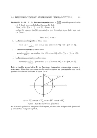 1.4. L´IMITES DE FUNCIONES NUM ´ERICAS DE VARIABLE CONTINUA 151
Deﬁnici´on 1.4.31 1. La funci´on tangente: tan x =
sen x
cos x
, deﬁnida para todos los
x ∈ R donde no se anula la funci´on cos x. Es decir:
D(tan) = R − {(2n − 1)π
2 : n ∈ Z}; R(tan) = R.
La funci´on tangente tambi´en es peri´odica, pero de per´ıodo π, es decir, para todo
x ∈ D(tan).
tan(x + kπ) = tan x.
2. La funci´on cotangente se deﬁne como:
cotan (x) =
1
tan(x)
para todo, x ∈ {x ∈ R : sen x = 0} = R − {nπ, n ∈ Z} .
3. La funci´on secante se deﬁne como:
sec(x) =
1
cos(x)
, para todo x ∈ {x ∈ R : cos x = 0} = R − {(2n − 1)
π
2
: n ∈ Z}.
4. La funci´on cosecante se deﬁne como:
cosec(x) =
1
sen(x)
, para todo x ∈ {x ∈ R : sen x = 0} = R − {nπ, n ∈ Z}.
Interpretaci´on geom´etrica de las funciones tangente, cotangente, secante y
cosecante Estas funciones para ´angulos agudos pueden ser representadas por los si-
guientes trazos como vemos en la ﬁgura 2.3.16.
P Q
T
AO
θ
θ
tan θ = AT, cotan θ = PQ, sec θ = OT, cosec θ = OQ
Figura 1.4.21: Interpretaci´on geom´etrica
Es un bonito ejercicio de semejanza de tri´angulos justiﬁcar esta interpretaci´on geom´etrica
y extenderla a cualquier ´angulo θ.
 
