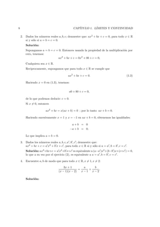 8 CAP´ITULO 1. L´IMITES Y CONTINUIDAD
2. Dados los n´umeros reales a, b, c; demuestre que: ax2 + bx + c = 0, para todo x ∈ R
si y s´olo si a = b = c = 0.
Soluci´on:
Supongamos a = b = c = 0. Entonces usando la propiedad de la multiplicaci´on por
cero, tenemos:
ax2
+ bx + c = 0x2
+ 0b + c = 0,
Cualquiera sea x ∈ R.
Reciprocamente, supongamos que para todo x ∈ R se cumple que
ax2
+ bx + c = 0. (1.3)
Haciendo x = 0 en (1.3), tenemos:
a0 + b0 + c = 0,
de lo que podemos deducir: c = 0.
Si x = 0, entonces
ax2
+ bx = x(ax + b) = 0 ; por lo tanto ax + b = 0.
Haciendo sucesivamente x = 1 y x = −1 en ax + b = 0, obtenemos las igualdades:
a + b = 0
−a + b = 0.
Lo que implica a = b = 0.
3. Dados los n´umeros reales a, b, c, a , b , c ; demuestre que:
ax2 + bx + c = a x2 + b x + c , para todo x ∈ R si y s´olo si a = a , b = b , c = c .
Soluci´on: ax2+bx+c = a x2+b x+c es equivalente a (a−a )x2+(b−b )x+(c+c ) = 0,
lo que a su vez por el ejercicio (2), es equivalente a a = a , b = b , c = c .
4. Encuentre a, b de modo que para todo x ∈ R, x = 1, x = 2:
3x + 1
(x − 1)(x − 2)
=
a
x − 1
+
b
x − 2
.
Soluci´on:
 