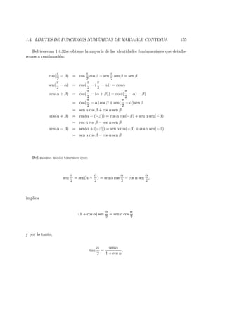 1.4. L´IMITES DE FUNCIONES NUM ´ERICAS DE VARIABLE CONTINUA 155
Del teorema 1.4.32se obtiene la mayor´ıa de las identidades fundamentales que detalla-
remos a continuaci´on:
cos(
π
2
− β) = cos
π
2
cos β + sen
π
2
sen β = sen β
sen(
π
2
− α) = cos(
π
2
− (
π
2
− α)) = cos α
sen(α + β) = cos(
π
2
− (α + β)) = cos((
π
2
− α) − β)
= cos(
π
2
− α) cos β + sen(
π
2
− α) sen β
= sen α cos β + cos α sen β
cos(α + β) = cos(α − (−β)) = cos α cos(−β) + sen α sen(−β)
= cos α cos β − sen α sen β
sen(α − β) = sen(α + (−β)) = sen α cos(−β) + cos α sen(−β)
= sen α cos β − cos α sen β
Del mismo modo tenemos que:
sen
α
2
= sen(α −
α
2
) = sen α cos
α
2
− cos α sen
α
2
,
implica
(1 + cos α) sen
α
2
= sen α cos
α
2
,
y por lo tanto,
tan
α
2
=
sen α
1 + cos α
.
 