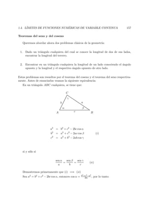 1.4. L´IMITES DE FUNCIONES NUM ´ERICAS DE VARIABLE CONTINUA 157
Teoremas del seno y del coseno
Queremos abordar ahora dos problemas cl´asicos de la geometr´ıa:
1. Dado un tri´angulo cualquiera del cual se conoce la longitud de dos de sus lados,
encontrar la longitud del tercero.
2. Encontrar en un tri´angulo cualquiera la longitud de un lado conociendo el ´angulo
opuesto y la longitud y el respectivo ´angulo opuesto de otro lado.
Estos problemas son resueltos por el teorema del coseno y el teorema del seno respectiva-
mente. Antes de enunciarlos veamos la siguiente equivalencia:
En un tri´angulo ABC cualquiera, se tiene que:
A B
C
α β
γ
c
b a
a2
= b2
+ c2
− 2bc cos α
b2
= a2
+ c2
− 2ac cos β (i)
c2
= a2
+ b2
− 2ab cos γ
si y s´olo si
sen α
a
=
sen β
b
=
sen γ
c
(ii)
Demostremos primeramente que (i) =⇒ (ii)
Sea a2 = b2 + c2 − 2bc cos α, entonces cos α = b2+c2−a2
2bc , por lo tanto:
 