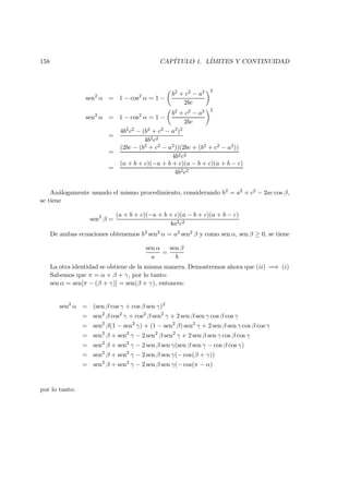 158 CAP´ITULO 1. L´IMITES Y CONTINUIDAD
sen2
α = 1 − cos2
α = 1 −
b2 + c2 − a2
2bc
2
sen2
α = 1 − cos2
α = 1 −
b2 + c2 − a2
2bc
2
=
4b2c2 − (b2 + c2 − a2)2
4b2c2
=
(2bc − (b2 + c2 − a2))(2bc + (b2 + c2 − a2))
4b2c2
=
(a + b + c)(−a + b + c)(a − b + c)(a + b − c)
4b2c2
An´alogamente usando el mismo procedimiento, considerando b2 = a2 + c2 − 2ac cos β,
se tiene
sen2
β =
(a + b + c)(−a + b + c)(a − b + c)(a + b − c)
4a2c2
De ambas ecuaciones obtenemos b2 sen2 α = a2 sen2 β y como sen α, sen β ≥ 0, se tiene
sen α
a
=
sen β
b
La otra identidad se obtiene de la misma manera. Demostremos ahora que (ii) =⇒ (i)
Sabemos que π = α + β + γ, por lo tanto:
sen α = sen[π − (β + γ)] = sen(β + γ), entonces:
sen2
α = (sen β cos γ + cos β sen γ)2
= sen2
β cos2
γ + cos2
β sen2
γ + 2 sen β sen γ cos β cos γ
= sen2
β(1 − sen2
γ) + (1 − sen2
β) sen2
γ + 2 sen β sen γ cos β cos γ
= sen2
β + sen2
γ − 2 sen2
β sen2
γ + 2 sen β sen γ cos β cos γ
= sen2
β + sen2
γ − 2 sen β sen γ(sen β sen γ − cos β cos γ)
= sen2
β + sen2
γ − 2 sen β sen γ(− cos(β + γ))
= sen2
β + sen2
γ − 2 sen β sen γ(− cos(π − α)
por lo tanto:
 