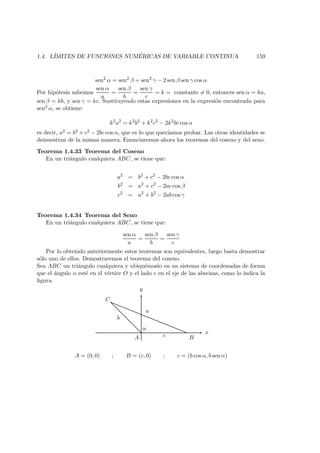 1.4. L´IMITES DE FUNCIONES NUM ´ERICAS DE VARIABLE CONTINUA 159
sen2
α = sen2
β + sen2
γ − 2 sen β sen γ cos α
Por hip´otesis sabemos
sen α
a
=
sen β
b
=
sen γ
c
= k = constante = 0, entonces sen α = ka,
sen β = kb, y sen γ = kc. Sustituyendo estas expresiones en la expresi´on encontrada para
sen2 α, se obtiene:
k2
a2
= k2
b2
+ k2
c2
− 2k2
bc cos α
es decir, a2 = b2 + c2 − 2bc cos α, que es lo que quer´ıamos probar. Las otras identidades se
demuestran de la misma manera. Enunciaremos ahora los teoremas del coseno y del seno.
Teorema 1.4.33 Teorema del Coseno
En un tri´angulo cualquiera ABC, se tiene que:
a2
= b2
+ c2
− 2bc cos α
b2
= a2
+ c2
− 2ac cos β
c2
= a2
+ b2
− 2ab cos γ
Teorema 1.4.34 Teorema del Seno
En un tri´angulo cualquiera ABC, se tiene que:
sen α
a
=
sen β
b
=
sen γ
c
Por lo obtenido anteriormente estos teoremas son equivalentes, luego basta demostrar
s´olo uno de ellos. Demostraremos el teorema del coseno.
Sea ABC un tri´angulo cualquiera y ubiqu´emoslo en un sistema de coordenadas de forma
que el ´angulo α est´e en el v´ertice O y el lado c en el eje de las abscisas, como lo indica la
ﬁgura.
x
y
A B
C
α
c
b
a
A = (0, 0) ; B = (c, 0) ; c = (b cos α, b sen α)
 