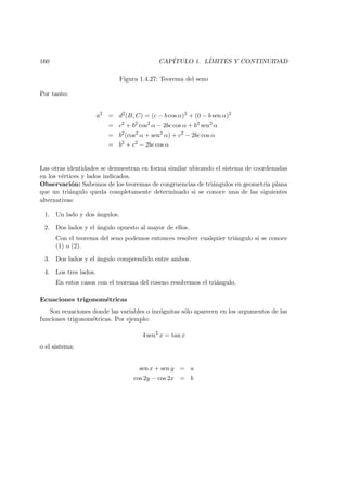 160 CAP´ITULO 1. L´IMITES Y CONTINUIDAD
Figura 1.4.27: Teorema del seno
Por tanto:
a2
= d2
(B, C) = (c − b cos α)2
+ (0 − b sen α)2
= c2
+ b2
cos2
α − 2bc cos α + b2
sen2
α
= b2
(cos2
α + sen2
α) + c2
− 2bc cos α
= b2
+ c2
− 2bc cos α
Las otras identidades se demuestran en forma similar ubicando el sistema de coordenadas
en los v´ertices y lados indicados.
Observaci´on: Sabemos de los teoremas de congruencias de tri´angulos en geometr´ıa plana
que un tri´angulo queda completamente determinado si se conoce una de las siguientes
alternativas:
1. Un lado y dos ´angulos.
2. Dos lados y el ´angulo opuesto al mayor de ellos.
Con el teorema del seno podemos entonces resolver cualquier tri´angulo si se conoce
(1) o (2).
3. Dos lados y el ´angulo comprendido entre ambos.
4. Los tres lados.
En estos casos con el teorema del coseno resolvemos el tri´angulo.
Ecuaciones trigonom´etricas
Son ecuaciones donde las variables o inc´ognitas s´olo aparecen en los argumentos de las
funciones trigonom´etricas. Por ejemplo:
4 sen2
x = tan x
o el sistema:
sen x + sen y = a
cos 2y − cos 2x = b
 