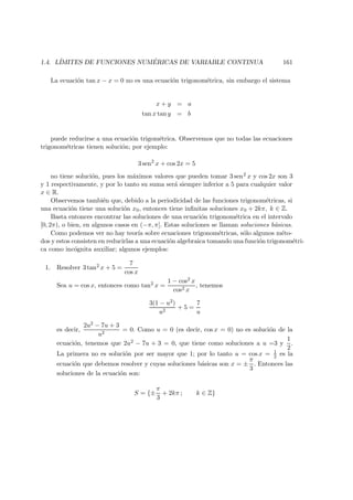 1.4. L´IMITES DE FUNCIONES NUM ´ERICAS DE VARIABLE CONTINUA 161
La ecuaci´on tan x − x = 0 no es una ecuaci´on trigonom´etrica, sin embargo el sistema
x + y = a
tan x tan y = b
puede reducirse a una ecuaci´on trigom´etrica. Observemos que no todas las ecuaciones
trigonom´etricas tienen soluci´on; por ejemplo:
3 sen2
x + cos 2x = 5
no tiene soluci´on, pues los m´aximos valores que pueden tomar 3 sen2 x y cos 2x son 3
y 1 respectivamente, y por lo tanto su suma ser´a siempre inferior a 5 para cualquier valor
x ∈ R.
Observemos tambi´en que, debido a la periodicidad de las funciones trigonom´etricas, si
una ecuaci´on tiene una soluci´on x0, entonces tiene inﬁnitas soluciones x0 + 2kπ, k ∈ Z.
Basta entonces encontrar las soluciones de una ecuaci´on trigonom´etrica en el intervalo
[0, 2π), o bien, en algunos casos en (−π, π]. Estas soluciones se llaman soluciones b´asicas.
Como podemos ver no hay teor´ıa sobre ecuaciones trigonom´etricas, s´olo algunos m´eto-
dos y estos consisten en reducirlas a una ecuaci´on algebraica tomando una funci´on trigonom´etri-
ca como inc´ognita auxiliar; algunos ejemplos:
1. Resolver 3 tan2 x + 5 =
7
cos x
Sea u = cos x, entonces como tan2 x =
1 − cos2 x
cos2 x
, tenemos
3(1 − u2)
u2
+ 5 =
7
u
es decir,
2u2 − 7u + 3
u2
= 0. Como u = 0 (es decir, cos x = 0) no es soluci´on de la
ecuaci´on, tenemos que 2u2 − 7u + 3 = 0, que tiene como soluciones a u =3 y
1
2
.
La primera no es soluci´on por ser mayor que 1; por lo tanto u = cos x = 1
2 es la
ecuaci´on que debemos resolver y cuyas soluciones b´asicas son x = ±
π
3
. Entonces las
soluciones de la ecuaci´on son:
S = {±
π
3
+ 2kπ ; k ∈ Z}
 