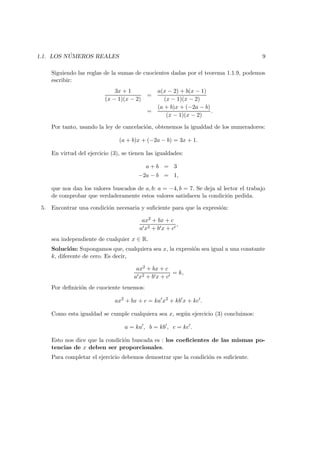 1.1. LOS N ´UMEROS REALES 9
Siguiendo las reglas de la sumas de cuocientes dadas por el teorema 1.1.9, podemos
escribir:
3x + 1
(x − 1)(x − 2)
=
a(x − 2) + b(x − 1)
(x − 1)(x − 2)
=
(a + b)x + (−2a − b)
(x − 1)(x − 2)
.
Por tanto, usando la ley de cancelaci´on, obtenemos la igualdad de los numeradores:
(a + b)x + (−2a − b) = 3x + 1.
En virtud del ejercicio (3), se tienen las igualdades:
a + b = 3
−2a − b = 1,
que nos dan los valores buscados de a, b: a = −4, b = 7. Se deja al lector el trabajo
de comprobar que verdaderamente estos valores satisfacen la condici´on pedida.
5. Encontrar una condici´on necesaria y suﬁciente para que la expresi´on:
ax2 + bx + c
a x2 + b x + c
,
sea independiente de cualquier x ∈ R.
Soluci´on: Supongamos que, cualquiera sea x, la expresi´on sea igual a una constante
k, diferente de cero. Es decir,
ax2 + bx + c
a x2 + b x + c
= k,
Por deﬁnici´on de cuociente tenemos:
ax2
+ bx + c = ka x2
+ kb x + kc .
Como esta igualdad se cumple cualquiera sea x, seg´un ejercicio (3) concluimos:
a = ka , b = kb , c = kc .
Esto nos dice que la condici´on buscada es : los coeﬁcientes de las mismas po-
tencias de x deben ser proporcionales.
Para completar el ejercicio debemos demostrar que la condici´on es suﬁciente.
 