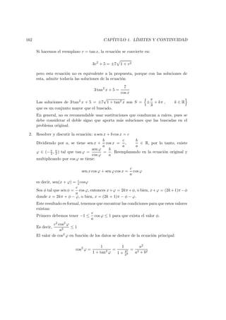 162 CAP´ITULO 1. L´IMITES Y CONTINUIDAD
Si hacemos el reemplazo v = tan x, la ecuaci´on se convierte en:
3v2
+ 5 = ±7 1 + v2
pero esta ecuaci´on no es equivalente a la propuesta, porque con las soluciones de
esta, admite todav´ıa las soluciones de la ecuaci´on
3 tan2
x + 5 =
7
cos x
Las soluciones de 3 tan2 x + 5 = ±7
√
1 + tan2 x son S = ±
π
3
+ kπ , k ∈ R
que es un conjunto mayor que el buscado.
En general, no es recomendable usar sustituciones que conduzcan a ra´ıces, pues se
debe considerar el doble signo que aporta m´as soluciones que las buscadas en el
problema original.
2. Resolver y discutir la ecuaci´on: a sen x + b cos x = c
Dividiendo por a, se tiene sen x +
b
a
cos x =
c
a
,
b
a
∈ R, por lo tanto, existe
ϕ ∈ (−π
2 , π
2 ) tal que tan ϕ =
sen ϕ
cos ϕ
=
b
a
. Reemplazando en la ecuaci´on original y
multiplicando por cos ϕ se tiene:
sen x cos ϕ + sen ϕ cos x =
c
a
cos ϕ
es decir, sen(x + ϕ) = c
a cosϕ
Sea φ tal que sen φ =
c
a
cos ϕ, entonces x+ϕ = 2kπ+φ, o bien, x+ϕ = (2k+1)π−φ
donde x = 2kπ + φ − ϕ, o bien, x = (2k + 1)π − φ − ϕ.
Este resultado es formal, tenemos que encontrar las condiciones para que estos valores
existan:
Primero debemos tener −1 ≤
c
a
cos ϕ ≤ 1 para que exista el valor φ.
Es decir,
c2 cos2 ϕ
a2
≤ 1
El valor de cos2 ϕ en funci´on de los datos se deduce de la ecuaci´on principal:
cos2
ϕ =
1
1 + tan2 ϕ
=
1
1 + b2
a2
=
a2
a2 + b2
 