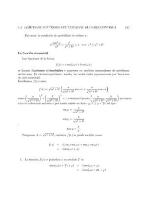 1.4. L´IMITES DE FUNCIONES NUM ´ERICAS DE VARIABLE CONTINUA 163
Entonces, la condici´on de posibilidad se reduce a :
c2 cos2 ϕ
a2
=
c2
a2 + b2
≤ 1 ⇐⇒ c2
≤ a2
+ b2
.
La funci´on sinusoidal
Las funciones de la forma
f(x) = a sen(ωx) + b cos(ωx)
se llaman funciones sinusoidales y aparecen en modelos matem´aticos de problemas
oscilatorios. En electromagnetismo, sonido, las ondas est´an representadas por funciones
de tipo sinusoidal.
Escribamos f(x) como:
f(x) = a2 + b2
a
√
a2 + b2
sen ωx +
b
√
a2 + b2
cos ωx
como
a
√
a2 + b2
2
+
b
√
a2 + b2
2
= 1, entonces el punto
a
√
a2 + b2
,
b
√
a2 + b2
pertenece
a la circunferencia unitaria y por tanto, existe un ´unico ϕ, 0 ≤ ϕ < 2π tal que :
cos ϕ =
a
√
a2 + b2
sen ϕ =
b
√
a2 + b2
,
tan ϕ =
b
a
.
Pongamos A :=
√
a2 + b2, entonces f(x) se puede escribir como:
f(x) = A(cos ϕ sen ωx + sen ϕ cos ωx)
= A sen(ωx + ϕ)
1. La funci´on f(x) es peri´odica y su per´ıodo T es:
A sen(ω(x + T) + ϕ) = A sen(ωx + ϕ)
= A sen(ωx + 2π + ϕ)
 