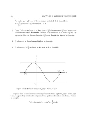 164 CAP´ITULO 1. L´IMITES Y CONTINUIDAD
Por tanto, ωx + ωT = ωx + 2π, es decir, el per´ıodo T de la sinusoide es
T =
2π
|ω|
(tomando |ω| para obtener T > 0).
2. Como f(x) = A sen(ωx + ϕ) = A sen (ω(x − (−ϕ
ω ))) se tiene que −ϕ
ω es el monto en el
cual la sinusoide est´a desfasada. Entonces el ciclo se inicia en el punto ( −ϕ
ω , 0). Los
ingenieros el´ectricos llaman al desfase
−ϕ
ω
como ´angulo de fase de la sinusoide.
3. El n´umero A se llama la amplitud de la sinusoide.
4. El n´umero |ω| =
2π
T
se llama la frecuencia de la sinusoide.
y
x
−ϕ/ω
−ϕ/ω + T
Figura 1.4.28: Funci´on sinusoidal f(x) = A sen(ωx + ϕ)
A
−A
Algunas veces la funci´on sinusoidal no aparece en la forma expl´ıcita f(x) = a sen(ωx)+
b cos(ωx); pero bajo identidades trigonom´etricas podemos llevarla a esta forma. Veamos
un ejemplo:
f(x) = 3 sen x cos2
x − sen3
x +
1
2
cos 3x.
 