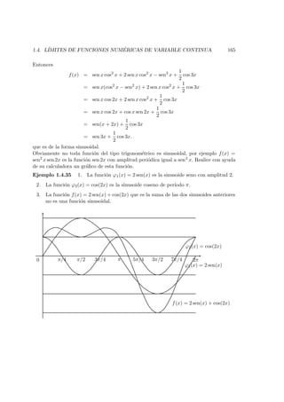 1.4. L´IMITES DE FUNCIONES NUM ´ERICAS DE VARIABLE CONTINUA 165
Entonces
f(x) = sen x cos2
x + 2 sen x cos2
x − sen3
x +
1
2
cos 3x
= sen x(cos2
x − sen2
x) + 2 sen x cos2
x +
1
2
cos 3x
= sen x cos 2x + 2 sen x cos2
x +
1
2
cos 3x
= sen x cos 2x + cos x sen 2x +
1
2
cos 3x
= sen(x + 2x) +
1
2
cos 3x
= sen 3x +
1
2
cos 3x.
que es de la forma sinusoidal.
Obviamente no toda funci´on del tipo trigonom´etrico es sinusoidal, por ejemplo f(x) =
sen2 x sen 2x es la funci´on sen 2x con amplitud peri´odica igual a sen2 x. Realice con ayuda
de su calculadora un gr´aﬁco de esta funci´on.
Ejemplo 1.4.35 1. La funci´on ϕ1(x) = 2 sen(x) es la sinusoide seno con amplitud 2.
2. La funci´on ϕ2(x) = cos(2x) es la sinusoide coseno de per´ıodo π.
3. La funci´on f(x) = 2 sen(x) + cos(2x) que es la suma de las dos sinusoides anteriores
no es una funci´on sinusoidal.
ϕ2(x) = cos(2x)
ϕ1(x) = 2 sen(x)
f(x) = 2 sen(x) + cos(2x)
0 π/4 π/2 3π/4 π 5π/4 3π/2 7π/4 2π
 
