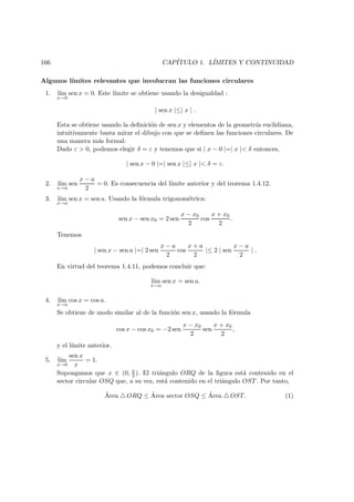 166 CAP´ITULO 1. L´IMITES Y CONTINUIDAD
Algunos l´ımites relevantes que involucran las funciones circulares
1. l´ım
x→0
sen x = 0. Este l´ımite se obtiene usando la desigualdad :
| sen x |≤| x | .
Esta se obtiene usando la deﬁnici´on de sen x y elementos de la geometr´ıa euclidiana,
intuitivamente basta mirar el dibujo con que se deﬁnen las funciones circulares. De
una manera m´as formal:
Dado ε > 0, podemos elegir δ = ε y tenemos que si | x − 0 |=| x |< δ entonces,
| sen x − 0 |=| sen x |≤| x |< δ = ε.
2. l´ım
x→a
sen
x − a
2
= 0. Es consecuencia del l´ımite anterior y del teorema 1.4.12.
3. l´ım
x→a
sen x = sen a. Usando la f´ormula trigonom´etrica:
sen x − sen x0 = 2 sen
x − x0
2
cos
x + x0
2
.
Tenemos
| sen x − sen a |=| 2 sen
x − a
2
cos
x + a
2
|≤ 2 | sen
x − a
2
| .
En virtud del teorema 1.4.11, podemos concluir que:
l´ım
x→a
sen x = sen a.
4. l´ım
x→a
cos x = cos a.
Se obtiene de modo similar al de la funci´on sen x, usando la f´ormula
cos x − cos x0 = −2 sen
x − x0
2
sen
x + x0
2
,
y el l´ımite anterior.
5. l´ım
x→0
sen x
x
= 1.
Supongamos que x ∈ (0, π
2 ). El tri´angulo ORQ de la ﬁgura est´a contenido en el
sector circular OSQ que, a su vez, est´a contenido en el tri´angulo OST. Por tanto,
´Area ORQ ≤ ´Area sector OSQ ≤ ´Area OST. (1)
 