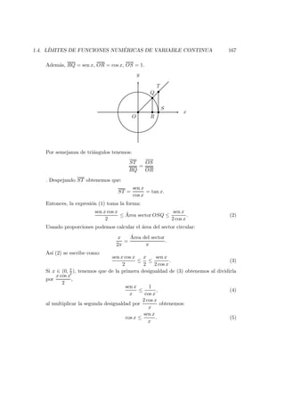 1.4. L´IMITES DE FUNCIONES NUM ´ERICAS DE VARIABLE CONTINUA 167
Adem´as, RQ = sen x, OR = cos x, OS = 1.
x
y
O R
S
Q
T
Por semejanza de tri´angulos tenemos:
ST
RQ
=
OS
OR
. Despejando ST obtenemos que:
ST =
sen x
cos x
= tan x.
Entonces, la expresi´on (1) toma la forma:
sen x cos x
2
≤ ´Area sector OSQ ≤
sen x
2 cos x
. (2)
Usando proporciones podemos calcular el ´area del sector circular:
x
2π
=
´Area del sector
π
.
As´ı (2) se escribe como:
sen x cos x
2
≤
x
2
≤
sen x
2 cos x
. (3)
Si x ∈ (0, π
2 ), tenemos que de la primera desigualdad de (3) obtenemos al dividirla
por
x cos x
2
,
sen x
x
≤
1
cos x
, (4)
al multiplicar la segunda desigualdad por
2 cos x
x
obtenemos:
cos x ≤
sen x
x
. (5)
 