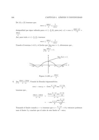 168 CAP´ITULO 1. L´IMITES Y CONTINUIDAD
De (4) y (5) tenemos que:
cos x ≤
sen x
x
≤
1
cos x
.
desigualdad que sigue valiendo para x ∈ (−π
2 , 0), pues cos(−x) = cos x y
sen(−x)
−x
=
sen x
x
.
As´ı, para todo x ∈ (−π
2 , π
2 ), tenemos:
cos x ≤
sen x
x
≤
1
cos x
.
Usando el teorema 1.4.11 y el hecho que l´ım
x→0
cos x = 1, obtenemos que ,
l´ım
x→0
sen x
x
= 1.
−π−2π 0 π 2π
y
x
◦
l´ım
x→0
f(x) = 1
Figura 1.4.29: y =
sen x
x
.
6. l´ım
x→a
cos x − cos a
x − a
. Usando la f´ormula trigonom´etrica:
cos x − cos x0 = −2 sen
x − x0
2
sen
x + x0
2
,
tenemos que ,
cos x − cos a
x − a
=
2 sen
x − a
2
sen
x + a
2
x − a
= − sen
x + a
2
sen
x − a
2
x−a
2
.
Tomando el l´ımite cuando x → a tenemos que u =
x − a
2
→ 0 y entonces podemos
usar el l´ımite 5 y concluir que el valor de este l´ımite es − sen a.
 