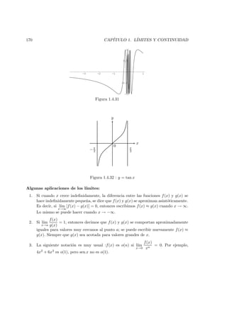 170 CAP´ITULO 1. L´IMITES Y CONTINUIDAD
-3 -2 -1 1
-1
-0.5
0.5
1
Figura 1.4.31
x
y
0 π
2−π
2
Figura 1.4.32 : y = tan x
Algunas aplicaciones de los l´ımites:
1. Si cuando x crece indeﬁnidamente, la diferencia entre las funciones f(x) y g(x) se
hace indeﬁnidamente peque˜na, se dice que f(x) y g(x) se aproximan asint´oticamente.
Es decir, si l´ım
x→∞
[f(x) − g(x)] = 0, entonces escribimos f(x) ≈ g(x) cuando x → ∞.
Lo mismo se puede hacer cuando x → −∞.
2. Si l´ım
x→a
f(x)
g(x)
= 1, entonces decimos que f(x) y g(x) se comportan aproximadamente
iguales para valores muy cercanos al punto a; se puede escribir nuevamente f(x) ≈
g(x). Siempre que g(x) sea acotada para valores grandes de x.
3. La siguiente notaci´on es muy usual :f(x) es o(n) si l´ım
x→0
f(x)
xn
= 0. Por ejemplo,
4x2 + 6x3 es o(1), pero sen x no es o(1).
 