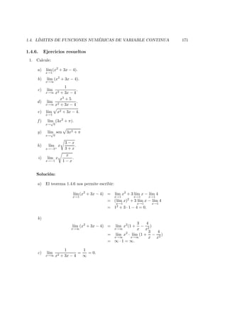 1.4. L´IMITES DE FUNCIONES NUM ´ERICAS DE VARIABLE CONTINUA 171
1.4.6. Ejercicios resueltos
1. Calcule:
a) l´ım
x→1
(x2
+ 3x − 4).
b) l´ım
x→∞
(x2
+ 3x − 4).
c) l´ım
x→∞
1
x2 + 3x − 4
.
d) l´ım
x→∞
x3 + 5
x2 + 3x − 4
.
e) l´ım
x→1
x2 + 3x − 4.
f ) l´ım
x→
√
π
(3x2
+ π).
g) l´ım
x→
√
π
sen 3x2 + π
h) l´ım
x→−3+
x
3 − x
3 + x
.
i) l´ım
x→−1
x
x
1 − x
.
Soluci´on:
a) El teorema 1.4.6 nos permite escribir:
l´ım
x→1
(x2
+ 3x − 4) = l´ım
x→1
x2
+ 3 l´ım
x→1
x − l´ım
x→1
4
= (l´ım
x→1
x)2
+ 3 l´ım
x→1
x − l´ım
x→1
4
= 12 + 3 · 1 − 4 = 0.
b)
l´ım
x→∞
(x2
+ 3x − 4) = l´ım
x→∞
x2
(1 +
3
x
−
4
x2
)
= l´ım
x→∞
x2
· l´ım
x→∞
(1 +
3
x
−
4
x2
)
= ∞ · 1 = ∞.
c) l´ım
x→∞
1
x2 + 3x − 4
=
1
∞
= 0.
 