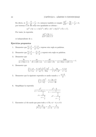 10 CAP´ITULO 1. L´IMITES Y CONTINUIDAD
En efecto, si:
a
a
=
b
b
=
c
c
= k, entonces tambi´en se cumple:
ax2
a x2
=
bx
b x
=
c
c
= k,
por teorema 1.1.9. De estas tres igualdades se obtiene :
ax2
+ bx + c = ka x2
+ kb x + kc = k(a x2
+ b x + c ).
Por tanto, la expresi´on
ax2 + bx + c
a x2 + b x + c
es independiente de x.
Ejercicios propuestos
1. Demuestre que
a − x
b − y
=
x − a
y − b
y exprese esta regla en palabras.
2. Demuestre que
a − x
b − y
= −
x − a
b − y
y exprese esta regla en palabras.
3. Demuestre que
bc
(a + b)(a + c)
+
ac
(b + c)(b + a)
+
ab
(c + a)(c + b)
+
2abc
(a + b)(a + c)(b + c)
= 1.
4. Demuestre que
x − y
x + y
+
x + y
x − y
x2 + y2
2xy
+ 1
xy
x2 + y2
=
x + y
x − y
.
5. Demuestre que la siguiente expresi´on se anula cuando x =
a + b
2
:
x − a
x − b
3
−
x − 2a + b
x + a − 2b
.
6. Simpliﬁque la expresi´on
x2
1 − 1
x2+
1
x
x +
1
x
+
x2 − 2
1 −
1
x2 −
1
x
x −
1
x
7. Encuentre a, b de modo que para todo x ∈ R, x = −4, x = 3:
6x − 2
x2 + x − 12
=
a
x + 4
+
b
x − 3
.
 